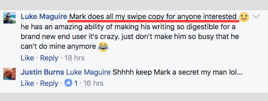 Public Facebook comment. Luke Maguire: Mark does all my swipe copy for anyone interested, he has an amazing ability of making his writing so digestible for a brand new end user it's crazy. Reply from Justin Burns: Shhhh keep Mark a secret my man.